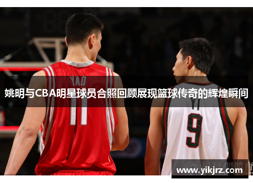 姚明与CBA明星球员合照回顾展现篮球传奇的辉煌瞬间