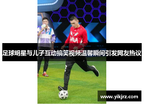 足球明星与儿子互动搞笑视频温馨瞬间引发网友热议