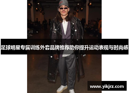 足球明星专属训练外套品牌推荐助你提升运动表现与时尚感