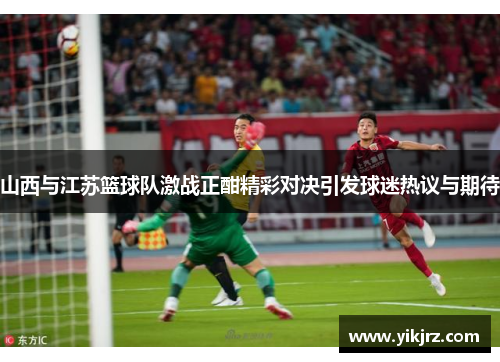 山西与江苏篮球队激战正酣精彩对决引发球迷热议与期待